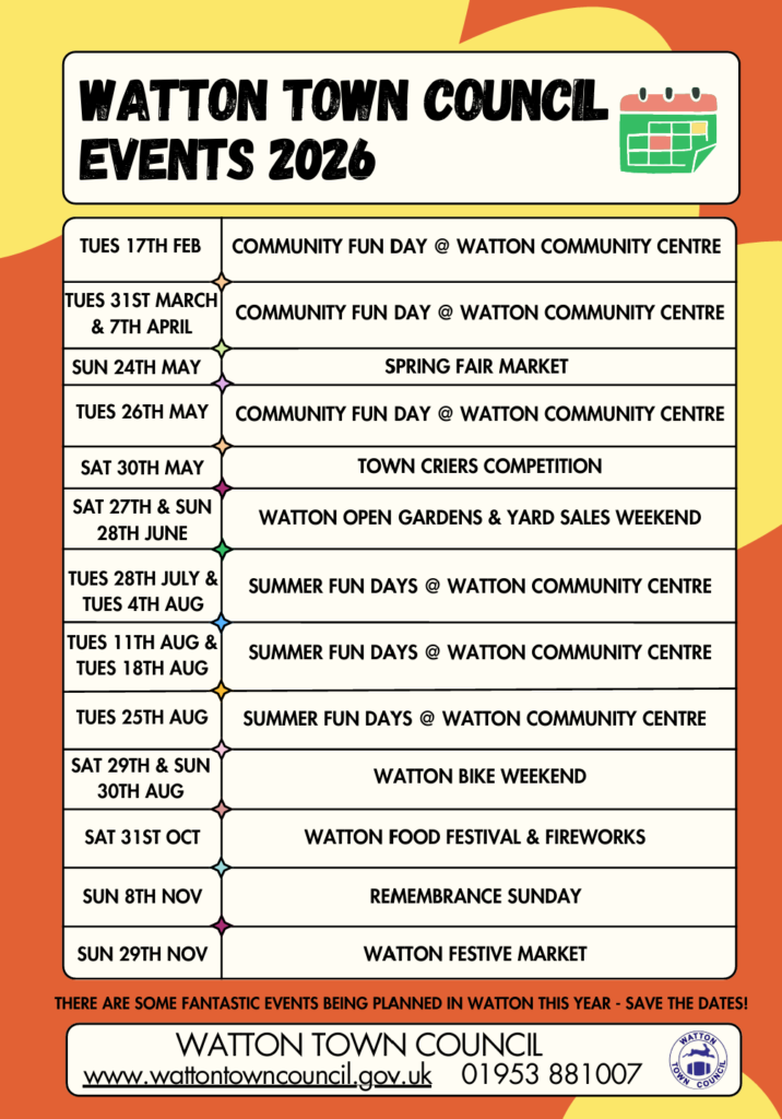 Watton Town Council Events 2026
Tuesday 17th February: Community Fun Day at Watton Community Centre
Tuesday 31st March and 7th April: Community Fun Day at Watton Community Centre
Sunday 24th May: Spring Fair Market
Tuesday 26th May: Community Fun Day at Watton Community Centre 
Saturday 30th May: Town Criers Competition
Saturday 27th and Sunday 28th June: Watton Open Gardens and Yard Sales Weekend
Tuesday 28th July and Tuesday 4th August: Summer Fun Days at Watton Community Centre 
Tuesday 11th August and Tuesday 18th August: Summer Fun Days at Watton Community Centre 
Tuesday 25th August: Summer Fun Days at Watton Community Centre
Saturday 29th and Sunday 30th August: Watton Bike Weekend
Saturday 31st October: Watton Food Festival and Fireworks
Sunday 8th November: Remembrance Sunday 
Sunday 29th November: Watton Festive Market 

There are some fantastic events being planned in Watton this year - Save the Dates!

Watton Town Council
www.wattontowncouncil.gov.uk 01953 881007